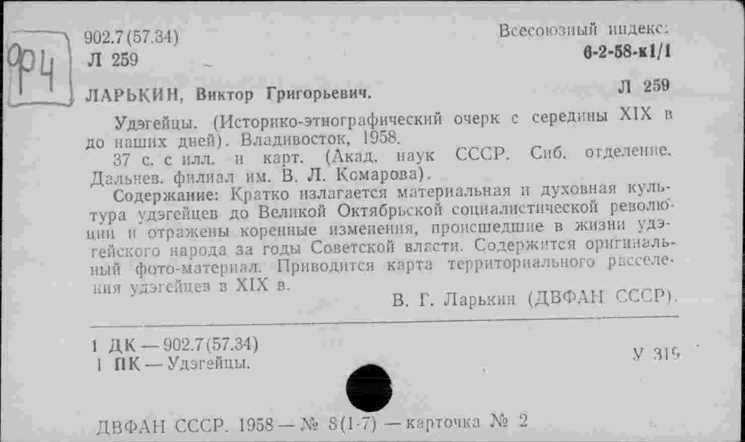 ﻿902.7(57.34)
Л 259
Всесоюзный индекс:
6-2-58-КІ/1
Л 259
ЛАРЬКИН, Виктор Григорьевич.
Удэгейцы. (Историко-этнографический очерк с середины XIX в до наших дней). Владивосток, 1958.
37 с. с илл. и карт. (Акад, наук СССР. Сиб. отделение. Дальнее, филиал им. В. Л. Комарова).
Содержание: Кратко излагается материальная и духовная культура удэгейцев до Великой Октябрьской социалистической революции и отражены коренные изменения, происшедшие в жизни удэгейского народа за годы Советской власти. Содержится оригинальный фото-материал. Приводится карта территориального расселе-
ния удэгейцев в XIX в.
В. Г. Ларькии (ДВФАН СССР).
1 Д К —902.7(57.34) 1 ПК —Удэгейцы.
У 31S
ДВФАН СССР. 1958 —К» 8(1-7) — карточка № 2